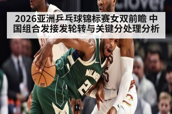 2026亚洲乒乓球锦标赛女双前瞻 中国组合发接发轮转与关键分处理分析