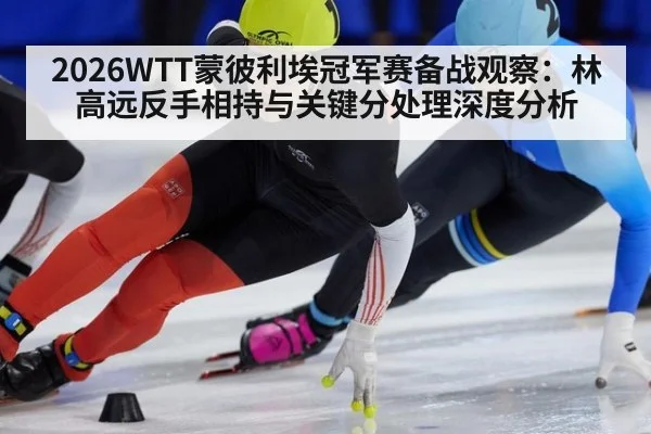 2026WTT蒙彼利埃冠军赛备战观察:林高远反手相持与关键分处理深度分析