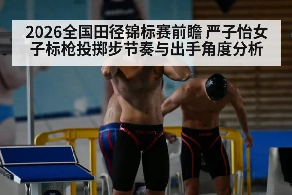 2026全国田径锦标赛前瞻 严子怡女子标枪投掷步节奏与出手角度分析